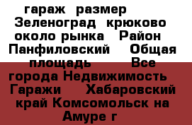 гараж, размер  6*4 , Зеленоград, крюково, около рынка › Район ­ Панфиловский  › Общая площадь ­ 24 - Все города Недвижимость » Гаражи   . Хабаровский край,Комсомольск-на-Амуре г.